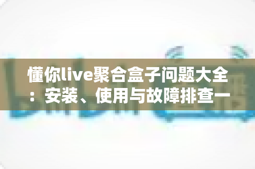 懂你live聚合盒子问题大全：安装、使用与故障排查一站式解决指南