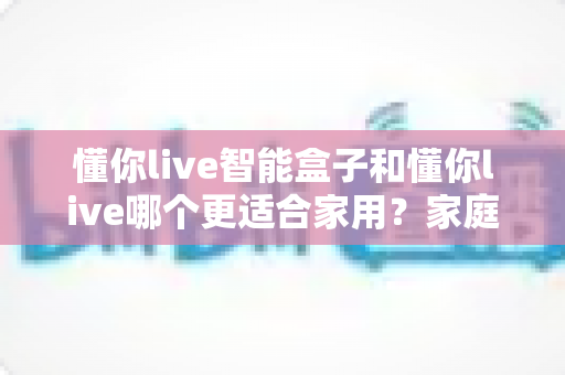 懂你live智能盒子和懂你live哪个更适合家用？家庭影音选购全维度深度指南