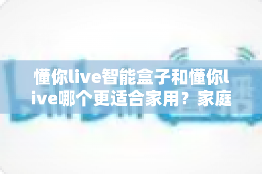 懂你live智能盒子和懂你live哪个更适合家用？家庭影音选购全维度深度指南