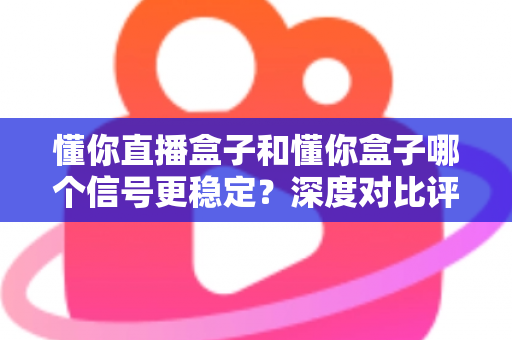 懂你直播盒子和懂你盒子哪个信号更稳定？深度对比评测帮你选对不踩坑