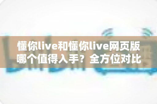 懂你live和懂你live网页版哪个值得入手？全方位对比分析助你选出最适合的版本