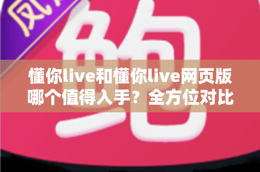 懂你live和懂你live网页版哪个值得入手？全方位对比分析助你选出最适合的版本