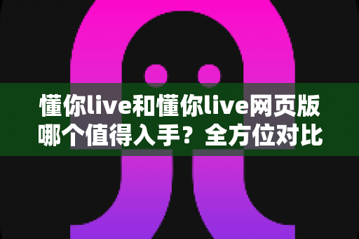 懂你live和懂你live网页版哪个值得入手？全方位对比分析助你选出最适合的版本