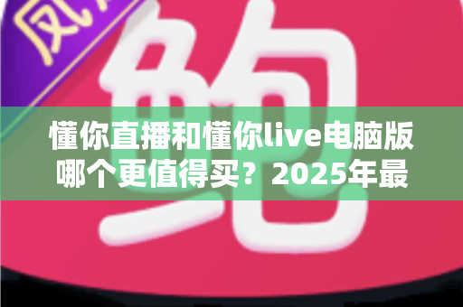 懂你直播和懂你live电脑版哪个更值得买?2025年最全选购指南与深度对比解析 懂你直播和懂你live电脑版哪个更值得买?2025年最全选购指南与深度对比解析