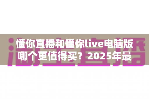懂你直播和懂你live电脑版哪个更值得买？2025年最全选购指南与深度对比解析