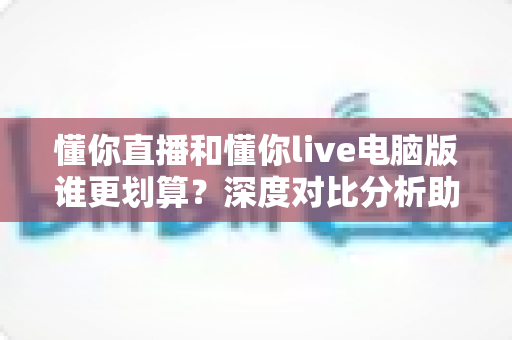 懂你直播和懂你live电脑版谁更划算?深度对比分析助你省钱又省心 懂你直播和懂你live电脑版谁更划算?深度对比分析助你省钱又省心