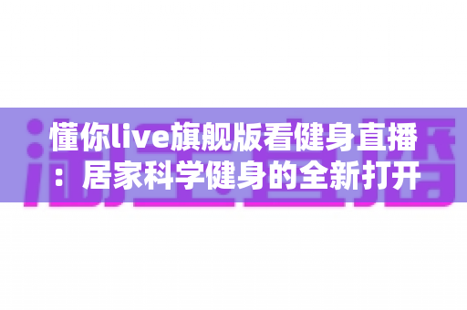 懂你live旗舰版看健身直播：居家科学健身的全新打开方式与实用指南