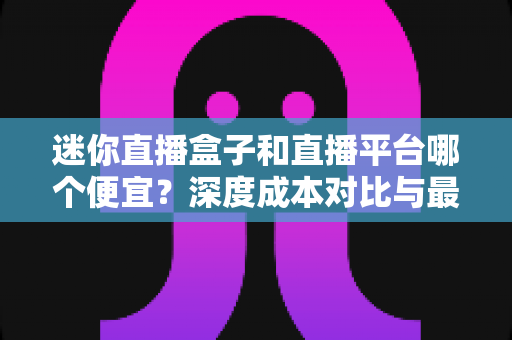 迷你直播盒子和直播平台哪个便宜？深度成本对比与最省钱选购指南