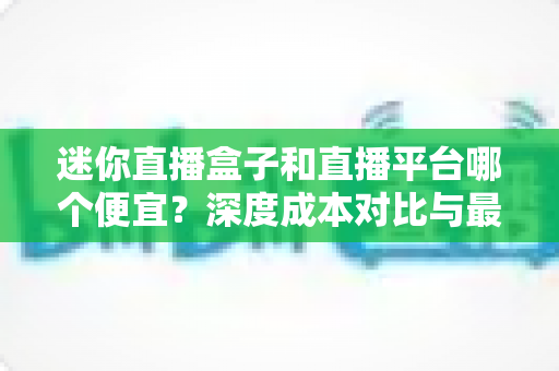 迷你直播盒子和直播平台哪个便宜？深度成本对比与最省钱选购指南