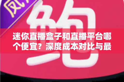 迷你直播盒子和直播平台哪个便宜？深度成本对比与最省钱选购指南