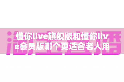 懂你live旗舰版和懂你live会员版哪个更适合老人用？超详细适老化对比评测与选购指南