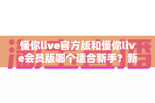 懂你live官方版和懂你live会员版哪个适合新手?新手用户选择指南与深度对比分析 懂你live官方版和懂你live会员版哪个适合新手?新手用户选择指南与深度对比分析