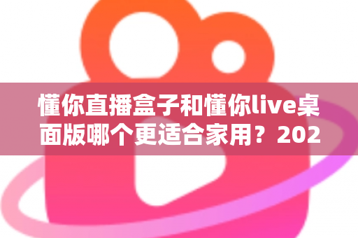 懂你直播盒子和懂你live桌面版哪个更适合家用?2025最全家用选购对比指南 懂你直播盒子和懂你live桌面版哪个更适合家用?2025最全家用选购对比指南