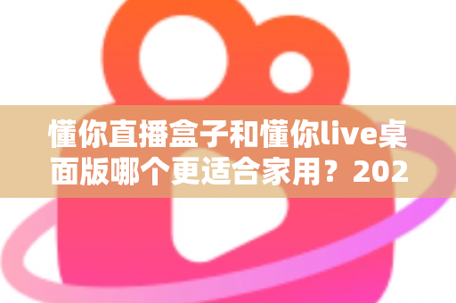 懂你直播盒子和懂你live桌面版哪个更适合家用?2025最全家用选购对比指南 懂你直播盒子和懂你live桌面版哪个更适合家用?2025最全家用选购对比指南