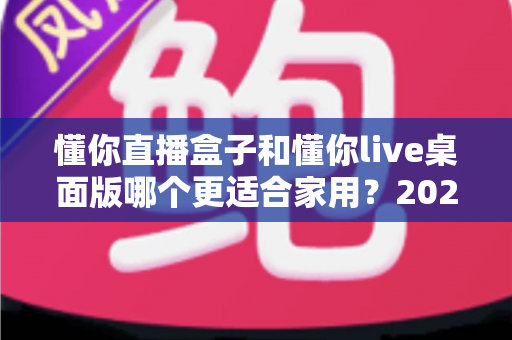 懂你直播盒子和懂你live桌面版哪个更适合家用？2025最全家用选购对比指南