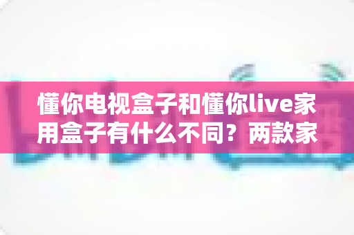 懂你电视盒子和懂你live家用盒子有什么不同?两款家用盒子的深度对比与选购全攻略 懂你电视盒子和懂你live家用盒子有什么不同?两款家用盒子的深度对比与选购全攻略