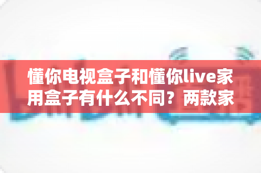 懂你电视盒子和懂你live家用盒子有什么不同？两款家用盒子的深度对比与选购全攻略