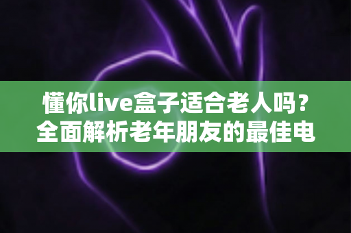 懂你live盒子适合老人吗?全面解析老年朋友的最佳电视伴侣 懂你live盒子适合老人吗?全面解析老年朋友的最佳电视伴侣