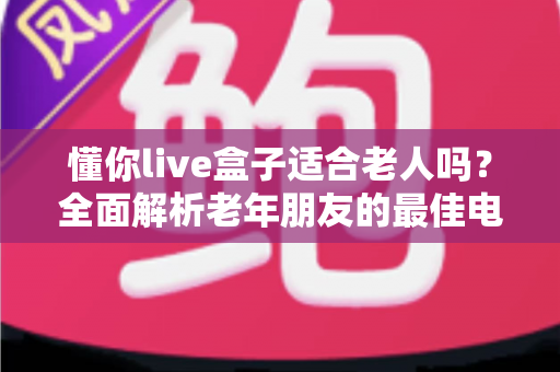 懂你live盒子适合老人吗？全面解析老年朋友的最佳电视伴侣