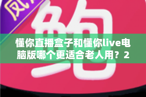 懂你直播盒子和懂你live电脑版哪个更适合老人用？2025年最全适老化对比指南与选购建议