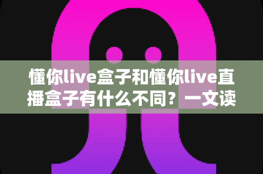 懂你live盒子和懂你live直播盒子有什么不同？一文读懂两者区别、功能定位与选购建议