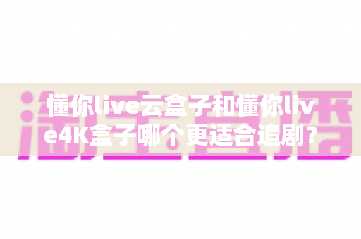 懂你live云盒子和懂你live4K盒子哪个更适合追剧？2025年追剧神器深度对比与选购指南
