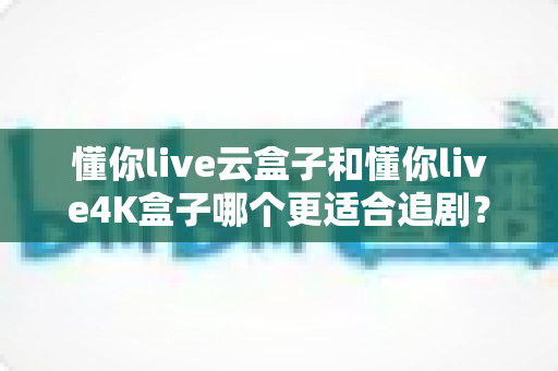 懂你live云盒子和懂你live4K盒子哪个更适合追剧？2025年追剧神器深度对比与选购指南
