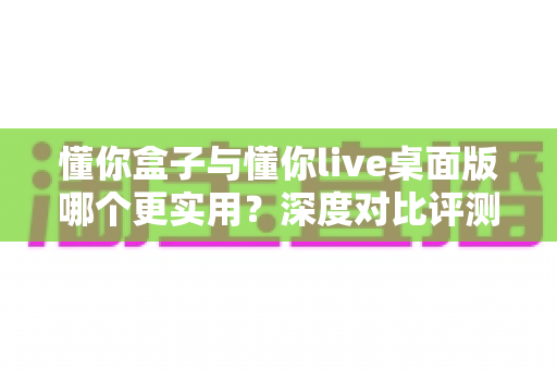 懂你盒子与懂你live桌面版哪个更实用？深度对比评测助你一键选对观影利器