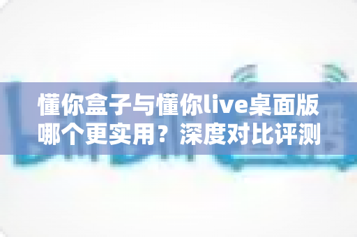 懂你盒子与懂你live桌面版哪个更实用？深度对比评测助你一键选对观影利器