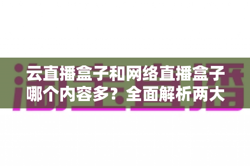 云直播盒子和网络直播盒子哪个内容多?全面解析两大直播盒子内容生态差异 云直播盒子和网络直播盒子哪个内容多?全面解析两大直播盒子内容生态差异