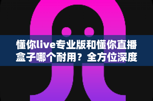 懂你live专业版和懂你直播盒子哪个耐用?全方位深度对比解析,帮你选对不后悔 懂你live专业版和懂你直播盒子哪个耐用?全方位深度对比解析,帮你选对不后悔