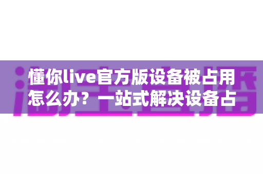 懂你live官方版设备被占用怎么办?一站式解决设备占用难题的实用指南 懂你live官方版设备被占用怎么办?一站式解决设备占用难题的实用指南