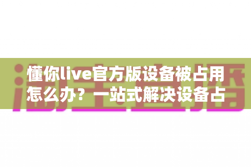 懂你live官方版设备被占用怎么办?一站式解决设备占用难题的实用指南 懂你live官方版设备被占用怎么办?一站式解决设备占用难题的实用指南
