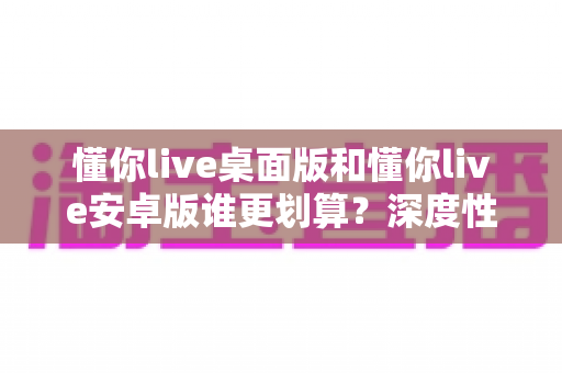 懂你live桌面版和懂你live安卓版谁更划算？深度性价比对比助你做出明智选择
