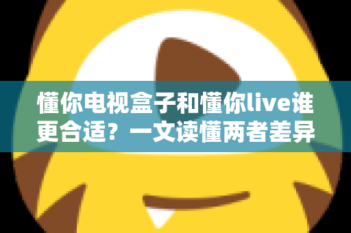 懂你电视盒子和懂你live谁更合适？一文读懂两者差异，选对家庭观影方案不踩坑