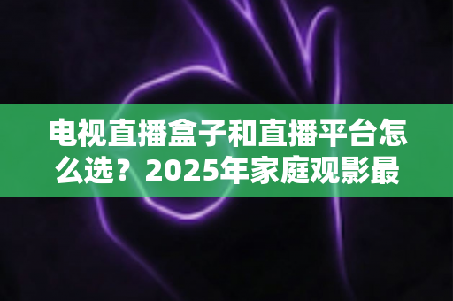 电视直播盒子和直播平台怎么选？2025年家庭观影最全选购指南，看完不再纠结