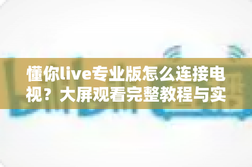 懂你live专业版怎么连接电视？大屏观看完整教程与实用技巧指南