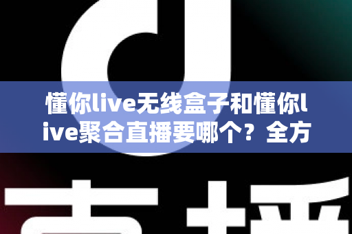 懂你live无线盒子和懂你live聚合直播要哪个？全方位对比分析助你选对直播工具不踩坑
