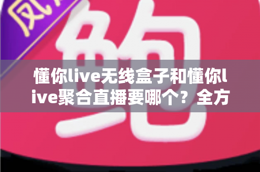 懂你live无线盒子和懂你live聚合直播要哪个？全方位对比分析助你选对直播工具不踩坑