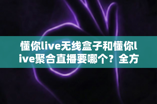 懂你live无线盒子和懂你live聚合直播要哪个？全方位对比分析助你选对直播工具不踩坑