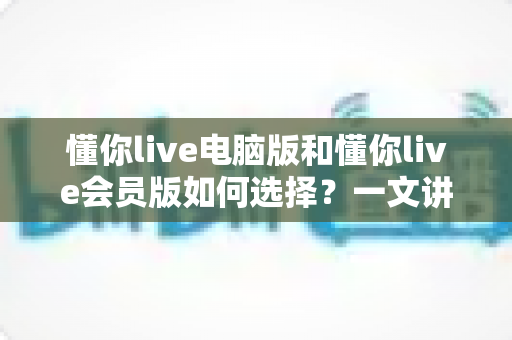 懂你live电脑版和懂你live会员版如何选择?一文讲透功能差异、适用人群与高性价比决策指南 懂你live电脑版和懂你live会员版如何选择?一文讲透功能差异、适用人群与高性价比决策指南