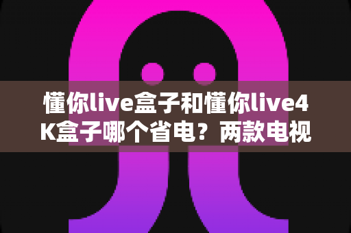 懂你live盒子和懂你live4K盒子哪个省电?两款电视盒子功耗深度对比与省电选购全指南 懂你live盒子和懂你live4K盒子哪个省电?两款电视盒子功耗深度对比与省电选购全指南