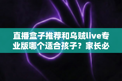 直播盒子推荐和乌贼live专业版哪个适合孩子？家长必读的安全选择与使用指南