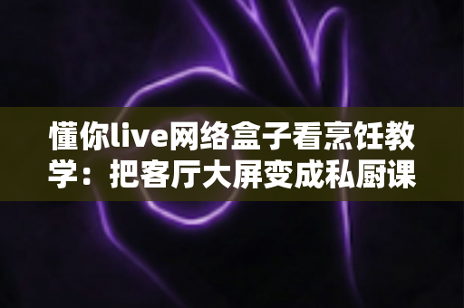 懂你live网络盒子看烹饪教学：把客厅大屏变成私厨课堂的全能指南