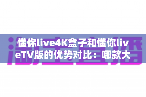 懂你live4K盒子和懂你liveTV版的优势对比:哪款大屏观影方案更适合你? 懂你live4K盒子和懂你liveTV版的优势对比:哪款大屏观影方案更适合你?
