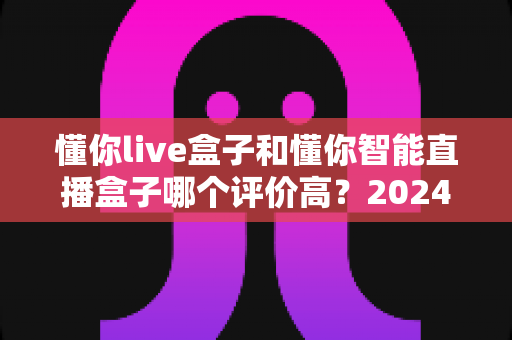 懂你live盒子和懂你智能直播盒子哪个评价高？2024年直播设备选购深度评测指南