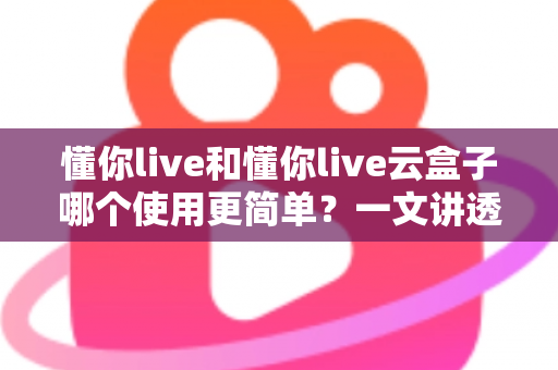 懂你live和懂你live云盒子哪个使用更简单？一文讲透上手难度、操作流程与适合人群