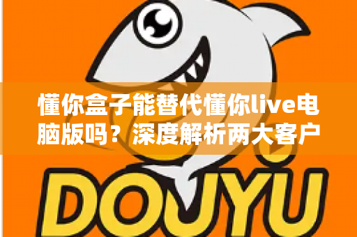 懂你盒子能替代懂你live电脑版吗？深度解析两大客户端差异与选购使用全指南