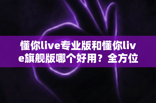 懂你live专业版和懂你live旗舰版哪个好用？全方位深度对比帮你选出最适合的版本