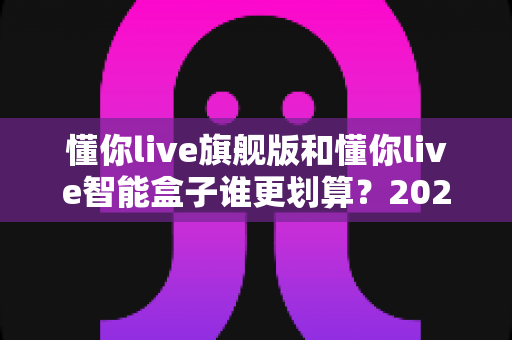 懂你live旗舰版和懂你live智能盒子谁更划算？2025最全性价比对比与选购避坑指南